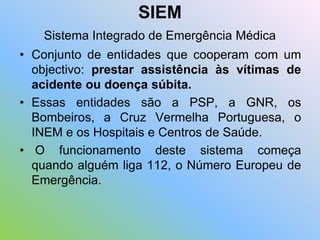 SIEM
Sistema Integrado de Emergência Médica
• Conjunto de entidades que cooperam com um
objectivo: prestar assistência às vítimas de
acidente ou doença súbita.
• Essas entidades são a PSP, a GNR, os
Bombeiros, a Cruz Vermelha Portuguesa, o
INEM e os Hospitais e Centros de Saúde.
• O funcionamento deste sistema começa
quando alguém liga 112, o Número Europeu de
Emergência.
 