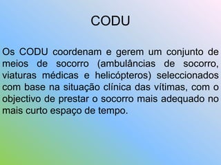 CODU
Os CODU coordenam e gerem um conjunto de
meios de socorro (ambulâncias de socorro,
viaturas médicas e helicópteros) seleccionados
com base na situação clínica das vítimas, com o
objectivo de prestar o socorro mais adequado no
mais curto espaço de tempo.
 