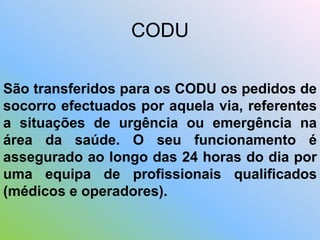 São transferidos para os CODU os pedidos de
socorro efectuados por aquela via, referentes
a situações de urgência ou emergência na
área da saúde. O seu funcionamento é
assegurado ao longo das 24 horas do dia por
uma equipa de profissionais qualificados
(médicos e operadores).
CODU
 