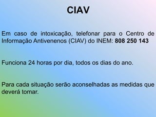 CIAV
Em caso de intoxicação, telefonar para o Centro de
Informação Antivenenos (CIAV) do INEM: 808 250 143
Funciona 24 horas por dia, todos os dias do ano.
Para cada situação serão aconselhadas as medidas que
deverá tomar.
 
