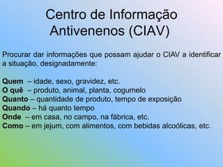 Centro de Informação
Antivenenos (CIAV)
Procurar dar informações que possam ajudar o CIAV a identificar
a situação, designadamente:
Quem – idade, sexo, gravidez, etc.
O quê – produto, animal, planta, cogumelo
Quanto – quantidade de produto, tempo de exposição
Quando – há quanto tempo
Onde – em casa, no campo, na fábrica, etc.
Como – em jejum, com alimentos, com bebidas alcoólicas, etc.
 