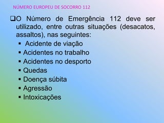 O Número de Emergência 112 deve ser
utilizado, entre outras situações (desacatos,
assaltos), nas seguintes:
 Acidente de viação
 Acidentes no trabalho
 Acidentes no desporto
 Quedas
 Doença súbita
 Agressão
 Intoxicações
NÚMERO EUROPEU DE SOCORRO 112
 