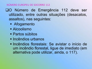 O Número de Emergência 112 deve ser
utilizado, entre outras situações (desacatos,
assaltos), nas seguintes:
 Afogamento
 Alcoolismo
 Partos súbitos
 Incêndios urbanos
 Incêndios florestais: Se avistar o início de
um incêndio florestal, ligue de imediato (em
alternativa pode utilizar, ainda, o 117).
NÚMERO EUROPEU DE SOCORRO 112
 