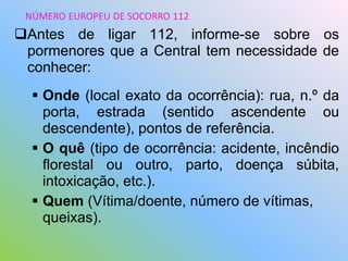 Antes de ligar 112, informe-se sobre os
pormenores que a Central tem necessidade de
conhecer:
 Onde (local exato da ocorrência): rua, n.º da
porta, estrada (sentido ascendente ou
descendente), pontos de referência.
 O quê (tipo de ocorrência: acidente, incêndio
florestal ou outro, parto, doença súbita,
intoxicação, etc.).
 Quem (Vítima/doente, número de vítimas,
queixas).
NÚMERO EUROPEU DE SOCORRO 112
 