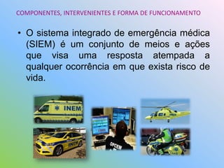 • O sistema integrado de emergência médica
(SIEM) é um conjunto de meios e ações
que visa uma resposta atempada a
qualquer ocorrência em que exista risco de
vida.
COMPONENTES, INTERVENIENTES E FORMA DE FUNCIONAMENTO
 