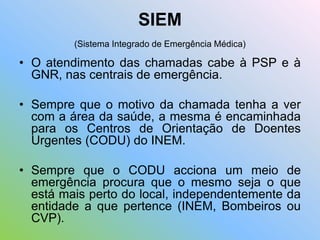 SIEM
(Sistema Integrado de Emergência Médica)
• O atendimento das chamadas cabe à PSP e à
GNR, nas centrais de emergência.
• Sempre que o motivo da chamada tenha a ver
com a área da saúde, a mesma é encaminhada
para os Centros de Orientação de Doentes
Urgentes (CODU) do INEM.
• Sempre que o CODU acciona um meio de
emergência procura que o mesmo seja o que
está mais perto do local, independentemente da
entidade a que pertence (INEM, Bombeiros ou
CVP).
 
