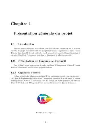 Chapitre 1
Présentation générale du projet
1.1 Introduction
Dans ce premier chapitre, nous allons tout d’abord nous concentrer sur la mise en
contexte du projet en commençant par une présentation de l’organisme d’accueil Tunisie
Télécom dans lequel le travail a été effectué, le contexte du projet et la problématique à
résoudre, l’étude de l’existant et le critique et finalement la solution proposée.
1.2 Présentation de l’organisme d’accueil
Tout d’abord, nous présenterons le cadre juridique de l’organisme d’accueil Tunisie
Télécom, domaines d’activité et ses propres missions.
1.2.1 Organisme d’accueil
L’office national des télécommunications [7] est un établissement à caractère commer-
cial, doté de la personnalité civile et de l’autonomie financière. Il a été conçu et mis en
œuvre par la loi N°36 du 17 avril 1995. Puis il a changé son statut juridique, en vertu du
décret N°30 du 5 avril 2004, pour devenir une société nommée « Tunisie Telecom ».
Figure 1.1 – Logo TT
2
 