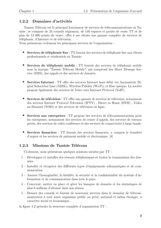 Chapitre 1 1.2. Présentation de l’organisme d’accueil
1.2.2 Domaines d’activités
Tunisie Télécom est le principal fournisseur de services de télécommunications en Tu-
nisie ; se compose de 24 conseils régionaux, de 140 espaces et points de vente TT et de
plus de 13 000 points de vente ; offre à ses clients une gamme complète de services de
téléphonie, d’Internet et de télévision.
Nous présentons ci-dessous les principaux services de l’organisation :
• Services de téléphonie fixe : TT fournit des services de téléphonie fixe aux clients
professionnels et résidentiels en Tunisie.
• Services de téléphonie mobile : TT fournit des services de téléphonie mobile
sous la marque "Tunisie Télécom Mobile", qui comprend des Short Message Ser-
vice (SMS), des appels et des services de données.
• Services Internet : TT offre des services Internet haut débit via Asymmetric Di-
gital Subscriber Line (ADSL), Wireless Fidelity (Wi-Fi), et fibre optique. La société
propose également des services de Voice over Internet Protocol (VoIP).
• Services de télévision : TT offre une gamme de services de télévision, notamment
des services Internet Protocol Television (IPTV) , Direct to Home (DTH) , Video
on Demand (VOD) et des services de télévision en ligne.
• Services aux entreprises : TT propose des services de télécommunications pour
les entreprises, notamment des services de centre d’appels, des services de réseaux
privés, des services de vidéo conférence et des services de connectivité à large bande.
• Services financiers : TT fournit des services financiers, y compris le transfert
d’argent et les services de paiement mobile et électronique. [8]
1.2.3 Missions de Tunisie Télécom
Ci-dessous, nous présentons quelques missions menées par TT :
1 – Développer et installer des réseaux téléphoniques et traiter la transmission des don-
nées.
2 – Installer et récupérer des différents types d’équipements informatiques et de com-
munication.
3 – Assurer l’homogénéité, la fiabilité, la sécurité et la confidentialité du système d’in-
formation et de communication dans tout le pays.
4 – Concevoir, mettre en place et gérer les banques de données et les statistiques de
plus 6 millions d’abonné dans son réseau.
5 – Donner des conseils et fournir de nouveaux services dans le domaine de télécom-
munication à tout autre organisme public ou privé, national et même étranger, à
caractère social et économique.
la figure 1.2 présente la structure compléte d’organisation TT :
3
 