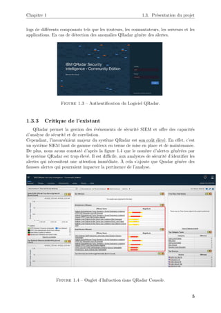 Chapitre 1 1.3. Présentation du projet
logs de différents composants tels que les routeurs, les commutateurs, les serveurs et les
applications. En cas de détection des anomalies QRadar génére des alertes.
Figure 1.3 – Authentification du Logiciel QRadar.
1.3.3 Critique de l’existant
QRadar permet la gestion des événements de sécurité SIEM et offre des capacités
d’analyse de sécurité et de corrélation.
Cependant, l’inconvénient majeur du système QRadar est son coût élevé. En effet, c’est
un système SIEM haut de gamme coûteux en terme de mise en place et de maintenance.
De plus, nous avons constaté d’après la figure 1.4 que le nombre d’alertes générées par
le système QRadar est trop élevé. Il est difficile, aux analystes de sécurité d’identifier les
alertes qui nécessitent une attention immédiate. À cela s’ajoute que Qradar génére des
fausses alertes qui pourraient impacter la pertinence de l’analyse.
Figure 1.4 – Onglet d’Infraction dans QRadar Console.
5
 