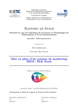 République Tunisienne
Ministère de l’Enseignement Supérieur
et de la Recherche Scientifique
Université de Carthage
Institut Supérieur des Technologies de
l’Information et de la Communication
Rapport de Stage
Présenté en vue de l’obtention de la Licence en Technologies de
l’Information et de la Communication
Spécialité : Télécommunication
Présenté Par
Nour Berraies
Youssef Ben Salah
Mise en place d’un système de monitoring
SIEM : ELK Stack
Réalisé au sein de Tunisie Télécom
période de Stage : du 01/02/2023 jusqu’au 01/05/2023
Autorisation de dépôt du rapport de Projet de Fin d’Etudes :
Encadrant professionnel :
Le :
signature :
Encadrant académique :
Le :
Signature :
 