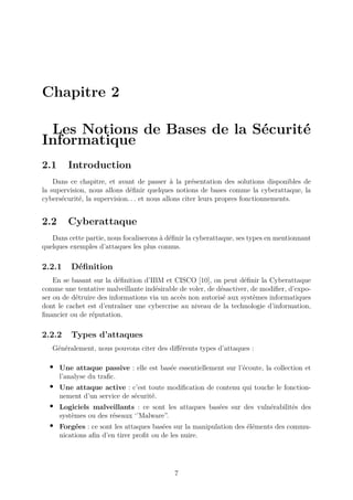 Chapitre 2
Les Notions de Bases de la Sécurité
Informatique
2.1 Introduction
Dans ce chapitre, et avant de passer à la présentation des solutions disponibles de
la supervision, nous allons définir quelques notions de bases comme la cyberattaque, la
cybersécurité, la supervision. . . et nous allons citer leurs propres fonctionnements.
2.2 Cyberattaque
Dans cette partie, nous focaliserons à définir la cyberattaque, ses types en mentionnant
quelques exemples d’attaques les plus connus.
2.2.1 Définition
En se basant sur la définition d’IBM et CISCO [10], on peut définir la Cyberattaque
comme une tentative malveillante indésirable de voler, de désactiver, de modifier, d’expo-
ser ou de détruire des informations via un accès non autorisé aux systèmes informatiques
dont le cachet est d’entraîner une cybercrise au niveau de la technologie d’information,
financier ou de réputation.
2.2.2 Types d’attaques
Généralement, nous pouvons citer des différents types d’attaques :
• Une attaque passive : elle est basée essentiellement sur l’écoute, la collection et
l’analyse du trafic.
• Une attaque active : c’est toute modification de contenu qui touche le fonction-
nement d’un service de sécurité.
• Logiciels malveillants : ce sont les attaques basées sur des vulnérabilités des
systèmes ou des réseaux ‘’Malware”.
• Forgées : ce sont les attaques basées sur la manipulation des éléments des commu-
nications afin d’en tirer profit ou de les nuire.
7
 