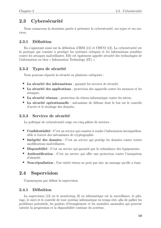 Chapitre 2 2.3. Cybersécurité
2.3 Cybersécurité
Nous consacrons la deuxième partie à présenter la cybersécurité, ses types et ses ser-
vices.
2.3.1 Définition
En s’appuyant aussi sur la définition d’IBM [11] et CISCO [12], La cybersécurité est
la pratique qui consiste à protéger les systèmes critiques et les informations sensibles
contre les attaques malveillantes. Elle est également appelée sécurité des technologies de
l’information ou bien « Information Technology (IT) ».
2.3.2 Types de sécurité
Nous pouvons répartir la sécurité en plusieurs catégories :
• La sécurité des informations : garantit les services de sécurité.
• La sécurité des applications : protection des appareils contre les menaces et les
attaques.
• La sécurité réseaux : protection du réseau informatique contre les intrus.
• La sécurité opérationnelle : mécanisme de défense dont le but est le contrôle
d’accès et le stockage des données.
2.3.3 Services de sécurité
La politique de cybersécurité exige ces cinq piliers de services :
• Confidentialité : C’est un service qui consiste à rendre l’information incompréhen-
sible à travers des mécanismes de cryptographie.
• Intégrité des données : C’est un service qui protège les données contre toutes
modifications malveillantes.
• Disponibilité : C’est un service qui garantit par la redondance des équipements.
• Authentification : C’est un service qui offre une protection contre l’usurpation
d’identité.
• Non-répudiation : Une entité réseau ne peut pas nier un message qu’elle a émis.
2.4 Supervision
Commençons par définir la supervision
2.4.1 Définition
La supervision [13] ou le monitoring [8] en informatique est la surveillance, le pilo-
tage, le suivi et le contrôle de tout système informatique en temps réel, afin de pallier les
problèmes potentiels, les goulots d’étranglement et les moindres anomalies qui peuvent
ralentir la progression et la disponibilité continue du système.
10
 