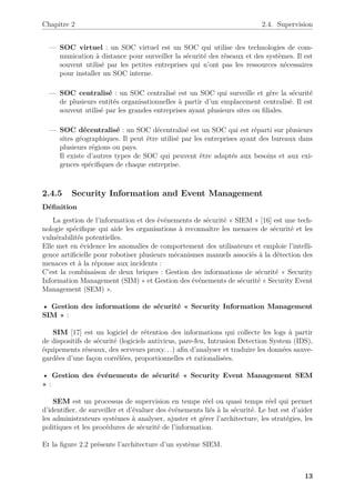 Chapitre 2 2.4. Supervision
— SOC virtuel : un SOC virtuel est un SOC qui utilise des technologies de com-
munication à distance pour surveiller la sécurité des réseaux et des systèmes. Il est
souvent utilisé par les petites entreprises qui n’ont pas les ressources nécessaires
pour installer un SOC interne.
— SOC centralisé : un SOC centralisé est un SOC qui surveille et gère la sécurité
de plusieurs entités organisationnelles à partir d’un emplacement centralisé. Il est
souvent utilisé par les grandes entreprises ayant plusieurs sites ou filiales.
— SOC décentralisé : un SOC décentralisé est un SOC qui est réparti sur plusieurs
sites géographiques. Il peut être utilisé par les entreprises ayant des bureaux dans
plusieurs régions ou pays.
Il existe d’autres types de SOC qui peuvent être adaptés aux besoins et aux exi-
gences spécifiques de chaque entreprise.
2.4.5 Security Information and Event Management
Définition
La gestion de l’information et des événements de sécurité « SIEM » [16] est une tech-
nologie spécifique qui aide les organisations à reconnaître les menaces de sécurité et les
vulnérabilités potentielles.
Elle met en évidence les anomalies de comportement des utilisateurs et emploie l’intelli-
gence artificielle pour robotiser plusieurs mécanismes manuels associés à la détection des
menaces et à la réponse aux incidents :
C’est la combinaison de deux briques : Gestion des informations de sécurité « Security
Information Management (SIM) » et Gestion des événements de sécurité « Security Event
Management (SEM) ».
• Gestion des informations de sécurité « Security Information Management
SIM » :
SIM [17] est un logiciel de rétention des informations qui collecte les logs à partir
de dispositifs de sécurité (logiciels antivirus, pare-feu, Intrusion Detection System (IDS),
équipements réseaux, des serveurs proxy. . .) afin d’analyser et traduire les données sauve-
gardées d’une façon corrélées, proportionnelles et rationalisées.
• Gestion des événements de sécurité « Security Event Management SEM
» :
SEM est un processus de supervision en temps réel ou quasi temps réel qui permet
d’identifier, de surveiller et d’évaluer des événements liés à la sécurité. Le but est d’aider
les administrateurs systèmes à analyser, ajuster et gérer l’architecture, les stratégies, les
politiques et les procédures de sécurité de l’information.
Et la figure 2.2 présente l’architecture d’un système SIEM.
13
 
