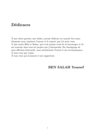 Dédicaces
À mes chers parents, mes idoles, aucune dédicace ne saurait être assez
éloquente pour exprimer l’amour et le respect que j’ai pour vous.
À mes sœurs Héla et Salma, qui n’ont jamais cessé de m’encourager et de
me soutenir dans tous les projets que j’entreprends. En témoignage de
mon affection fraternelle, mon attachement éternel et ma reconnaissance.
À tous ceux que j’aime.
À tous ceux qui m’aiment et me supportent.
BEN SALAH Youssef
i
 