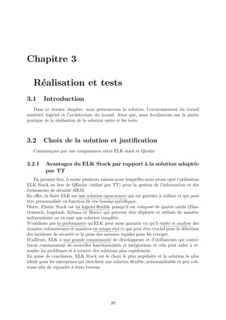 Chapitre 3
Réalisation et tests
3.1 Introduction
Dans ce dernier chapitre, nous présenterons la solution, l’environnement du travail
matériel, logiciel et l’architecture du travail. Ainsi que, nous focaliserons sur la partie
pratique de la réalisation de la solution optée et les tests.
3.2 Choix de la solution et justification
Commençons par une comparaison entre ELK stack et Qradar
3.2.1 Avantages du ELK Stack par rapport à la solution adoptée
par TT
En premier lieu, il existe plusieurs raisons pour lesquelles nous avons opté l’utilisation
ELK Stack au lieu de QRadar (utilisé par TT) pour la gestion de l’information et des
événements de sécurité SIEM.
En effet, la Suite ELK est une solution open-source qui est gratuite à utiliser et qui peut
être personnalisée en fonction de vos besoins spécifiques.
Outre, Elastic Stack est un logiciel flexible puisqu’il est composé de quatre outils (Elas-
ticsearch, Logstash, Kibana et Beats) qui peuvent être déployés et utilisés de manière
indépendante ou en tant que solution complète.
N’oublions pas la performance qu’ELK peut nous garantir vu qu’il traite et analyse des
données volumineuses et massives en temps réel ce qui peut être crucial pour la détection
des incidents de sécurité et la prise des mesures rapides pour les corriger.
D’ailleurs, ELK a une grande communauté de développeurs et d’utilisateurs qui contri-
buent constamment de nouvelles fonctionnalités et intégrations et cela peut aider à ré-
soudre les problèmes et à trouver des solutions plus rapidement.
En guise de conclusion, ELK Stack est le choix le plus populaire et la solution la plus
idéale pour les entreprises qui cherchent une solution flexible, personnalisable et peu coû-
teuse afin de répondre à leurs besoins.
20
 