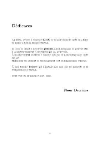 Dédicaces
Au début, je tiens à remercier DIEU de m’avoir donné la santé et la force
de mener à bien ce modeste travail.
Je dédie ce projet à mes drôles parents, aucun hommage ne pourrait être
à la hauteur d’amour et de respect que j’ai pour vous.
À ma chère sœur qu’elle m’a toujours soutenu et m’encourage dans toute
ma vie.
Merci pour vos support et encouragement tout au long de mon parcours.
À mon binôme Youssef qui a partagé avec moi tous les moments de la
réalisation de ce travail.
Tout ceux qui m’aiment et que j’aime.
Nour Berraies
ii
 