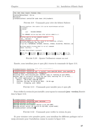 Chapitre 3.4. Installation d’Elastic Stack
Figure 3.9 – Commande pour créer des fichiers Sudoers
Figure 3.10 – Ajouter l’utilisateur comme un root
Ensuite, nous installons java et open jdk à travers la commande de figure 3.11.
Figure 3.11 – Commande pour installer java et open jdk
Pour vérifier la version de java installée, nous tapons la commande java –version.illustrée
dans la figure 3.12.
Figure 3.12 – Commande pour verifier la version du java
Et pour terminer cette première partie, nous installons les différents packages curl et
unzip nécessaire pour l’installation comme la montre la figure 3.13.
27
 