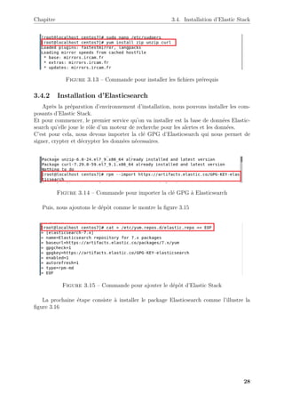 Chapitre 3.4. Installation d’Elastic Stack
Figure 3.13 – Commande pour installer les fichiers prérequis
3.4.2 Installation d’Elasticsearch
Après la préparation d’environnement d’installation, nous pouvons installer les com-
posants d’Elastic Stack.
Et pour commencer, le premier service qu’on va installer est la base de données Elastic-
search qu’elle joue le rôle d’un moteur de recherche pour les alertes et les données.
C’est pour cela, nous devons importer la clé GPG d’Elasticsearch qui nous permet de
signer, crypter et décrypter les données nécessaires.
Figure 3.14 – Commande pour importer la clé GPG à Elasticsearch
Puis, nous ajoutons le dépôt comme le montre la figure 3.15
Figure 3.15 – Commande pour ajouter le dépôt d’Elastic Stack
La prochaine étape consiste à installer le package Elasticsearch comme l’illustre la
figure 3.16
28
 