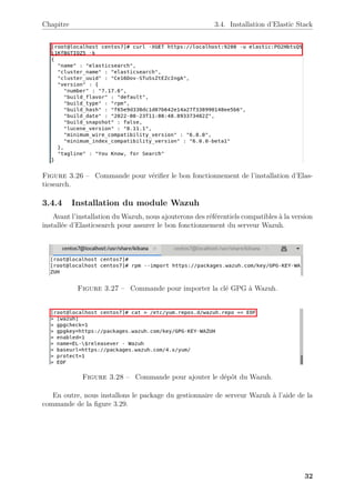 Chapitre 3.4. Installation d’Elastic Stack
Figure 3.26 – Commande pour vérifier le bon fonctionnement de l’installation d’Elas-
ticsearch.
3.4.4 Installation du module Wazuh
Avant l’installation du Wazuh, nous ajouterons des référentiels compatibles à la version
installée d’Elasticsearch pour assurer le bon fonctionnement du serveur Wazuh.
Figure 3.27 – Commande pour importer la clé GPG à Wazuh.
Figure 3.28 – Commande pour ajouter le dépôt du Wazuh.
En outre, nous installons le package du gestionnaire de serveur Wazuh à l’aide de la
commande de la figure 3.29.
32
 