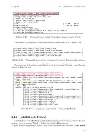 Chapitre 3.4. Installation d’Elastic Stack
Figure 3.29 – Commande pour installer le package du gestionnaire Wazuh.
Finalement, nous activons et démarrons Wazuh comme la montre la figure 3.30.
Figure 3.30 – Commande pour activer et démarrer le service de gestionnaire Wazuh.
Nous assurons le fonctionnement du service de gestionnaire Wazuh à travers la com-
mande de la figure 3.31.
Figure 3.31 – Commande pour vérifier l’activation du Wazuh.
3.4.5 Installation de Filebeat
L’installation d’outil Filebeat garanti la transmission sécurisée des alertes et des évè-
nements entre le serveur Wazuh et la base de données Elasticsearch.
Et pour installer le package Filebeat, nous tapons la commande suivante : yum install
33
 