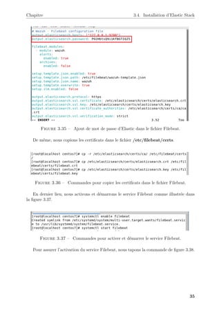 Chapitre 3.4. Installation d’Elastic Stack
Figure 3.35 – Ajout de mot de passe d’Elastic dans le fichier Filebeat.
De même, nous copions les certificats dans le fichier /etc/filebeat/certs.
Figure 3.36 – Commandes pour copier les certificats dans le fichier Filebeat.
En dernier lieu, nous activons et démarrons le service Filebeat comme illustrée dans
la figure 3.37.
Figure 3.37 – Commandes pour activer et démarrer le service Filebeat.
Pour assurer l’activation du service Filebeat, nous tapons la commande de figure 3.38.
35
 