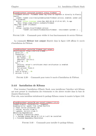 Chapitre 3.4. Installation d’Elastic Stack
Figure 3.38 – Commande pour vérifier le bon fonctionnement de service Filebeat.
La commande filebeat test output illustrée dans la figure 3.39 affirme le succès
d’installation du Filebeat.
Figure 3.39 – Commande pour tester le succès d’installation de Filebeat.
3.4.6 Installation de Kibana
Pour terminer l’installation d’Elastic Stack, nous installerons l’interface web Kibana
qui nous permet la visualisation des événements et des alertes stockés dans la base de
données Elasticsearch.
Pour cela, nous installons initialement le package Kibana comme la montre la figure 3.40.
Figure 3.40 – Commande pour installer le package Kibana.
36
 