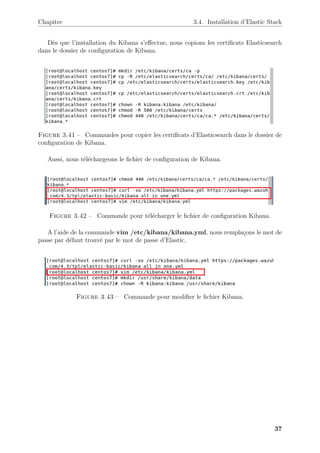 Chapitre 3.4. Installation d’Elastic Stack
Dès que l’installation du Kibana s’effectue, nous copions les certificats Elasticsearch
dans le dossier de configuration de Kibana.
Figure 3.41 – Commandes pour copier les certificats d’Elasticsearch dans le dossier de
configuration de Kibana.
Aussi, nous téléchargeons le fichier de configuration de Kibana.
Figure 3.42 – Commande pour télécharger le fichier de configuration Kibana.
A l’aide de la commande vim /etc/kibana/kibana.yml, nous remplaçons le mot de
passe par défaut trouvé par le mot de passe d’Elastic.
Figure 3.43 – Commande pour modifier le fichier Kibana.
37
 