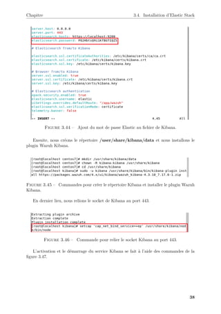 Chapitre 3.4. Installation d’Elastic Stack
Figure 3.44 – Ajout du mot de passe Elastic au fichier de Kibana.
Ensuite, nous créons le répertoire /user/share/kibana/data et nous installons le
plugin Wazuh Kibana.
Figure 3.45 – Commandes pour créer le répertoire Kibana et installer le plugin Wazuh
Kibana.
En dernier lieu, nous relions le socket de Kibana au port 443.
Figure 3.46 – Commande pour relier le socket Kibana au port 443.
L’activation et le démarrage du service Kibana se fait à l’aide des commandes de la
figure 3.47.
38
 