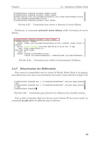 Chapitre 3.4. Installation d’Elastic Stack
Figure 3.47 – Commandes pour activer et démarrer le service Kibana.
Finalement, la commande systemctl status kibana vérifie l’activation du service
Kibana.
Figure 3.48 – Commande pour vérifier le fonctionnement de Kibana.
3.4.7 Désactivation des Référentiels
Pour assurer la compatibilité entre la version de Wazuh, Elastic Stack et les paquets,
nous désactivons toute mise à jour involontaire du système comme illustré à la figure 3.49.
Figure 3.49 – Commandes pour désactiver les références des nouvelles versions.
Pour accéder à l’interface Web nous devons savoir l’adresse IP du serveur wazuh. La
commande ip add affiche les différents types d’adresses.
39
 
