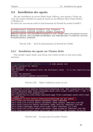 Chapitre 3.5. Installation des agents
3.5 Installation des agents
Dès que l’installation du serveur Elastic Stack s’effectue, nous passons à l’étape sui-
vante qui consiste d’installer les agents de wazuh sur nos différents client Ubuntu 22.04.2
et Windows 10.
Et avant tout, nous devons arrêter le fonctionnement du Firewall du système CentOS 7.
Figure 3.52 – Arrêt du fonctionnement du Firewall du CentOS.
3.5.1 Installation des agents sur Ubuntu 22.04
Pour installer l’agent wazuh, nous devons tout d’abord accéder en tant qu’un admi-
nistrateur.
Figure 3.53 – Mettre l’utilisateur comme un root.
Figure 3.54 – La mise à jour du système Ubuntu.
41
 