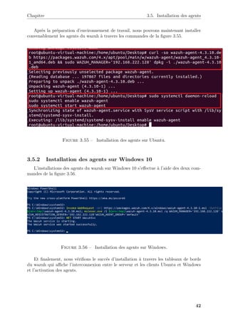 Chapitre 3.5. Installation des agents
Après la préparation d’environnement de travail, nous pouvons maintenant installer
convenablement les agents du wazuh à travers les commandes de la figure 3.55.
Figure 3.55 – Installation des agents sur Ubuntu.
3.5.2 Installation des agents sur Windows 10
L’installations des agents du wazuh sur Windows 10 s’effectue à l’aide des deux com-
mandes de la figure 3.56.
Figure 3.56 – Installation des agents sur Windows.
Et finalement, nous vérifions le succés d’installation à travers les tableaux de bords
du wazuh qui affiche l’interconnexion entre le serveur et les clients Ubuntu et Windows
et l’activation des agents.
42
 