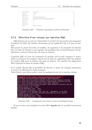 Chapitre 3.7. Scénarios des attaques
Figure 3.67 – Troisième description d’alerte de Sécurité.
3.7.2 Détection d’une attaque par injection SQL
SQL Injection est un type de vulnérabilité de sécurité web qui permet aux attaquants
d’exploiter les failles des requêtes dynamiques qu’une application fait à la base de don-
nées.
Elle permet au pirate d’accéder, de modifier, de supprimer et de manipuler les données
liées à la base de données ce qui engendre des problèmes liés au fonctionnement des ap-
plications et même la destruction des bases de données.
L’injection SQL est l’une des techniques de piratage web les plus courantes et poten-
tielles car elle peut être employée dans le but de nuire les applications Web qui utilisent
les requêtes SQL pour la création des bases de données. (La majorité des applications
Web exploitent les bases de données SQL).
Et le module Wazuh offre la possibilité de détecter ce genre des attaques persistantes
et nocives en effectuant les étapes suivantes.
Tout d’abord, nous allons mettre à jour les packages locaux sur la machine ubuntu.
Figure 3.68 – Commande pour mettre à jour les packages locaux.
Et par la suite, nous installons le serveur Web Apache afin de surveiller les journaux
Apache.
49
 