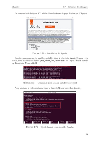 Chapitre 3.7. Scénarios des attaques
La commande de la figure 3.72 affiche l’installation de la page destination d’Apache.
Figure 3.72 – Installation du Apache.
Ensuite, nous essayons de modifier un fichier dans le répertoire /root. Et pour cette
raison, nous accédons au fichier /var/ossec/etc/ossec.conf de l’agent Wazuh installé
sur la machine Ubuntu 22.04.
Figure 3.73 – Commande pour accéder au fichier ossec.conf.
Nous ajoutons le code montionné dans la figure 3.74 pour surveiller Apache.
Figure 3.74 – Ajout du code pour surveiller Apache.
51
 