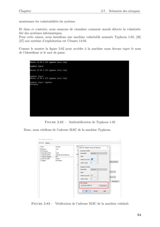 Chapitre 3.7. Scénarios des attaques
mentionner les vulnérabilités du système.
Et dans ce contexte, nous essayons de visualiser comment wazuh détecte la vulnérabi-
lité des systèmes informatiques.
Pour cette raison, nous installons une machine vulnérable nommée Typhoon 1.02, [26]
[27] son système d’exploitation est Ubuntu 14.04.
Comme le montre la figure 3.82 pour accéder à la machine nous devons taper le nom
de l’identifiant et le mot de passe.
Figure 3.82 – Authentification de Typhoon 1.02
Donc, nous vérifions de l’adresse MAC de la machine Typhoon.
Figure 3.83 – Vérification de l’adresse MAC de la machine vulnhub
54
 