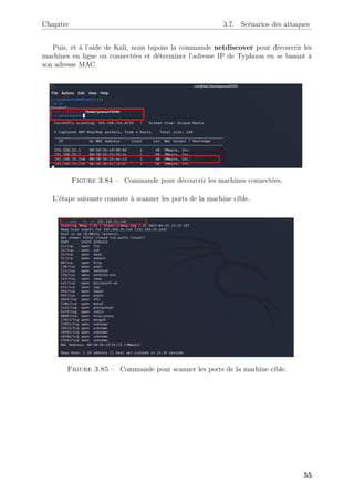 Chapitre 3.7. Scénarios des attaques
Puis, et à l’aide de Kali, nous tapons la commande netdiscover pour découvrir les
machines en ligne ou connectées et déterminer l’adresse IP de Typhoon en se basant à
son adresse MAC.
Figure 3.84 – Commande pour découvrir les machines connectées.
L’étape suivante consiste à scanner les ports de la machine cible.
Figure 3.85 – Commande pour scanner les ports de la machine cible.
55
 