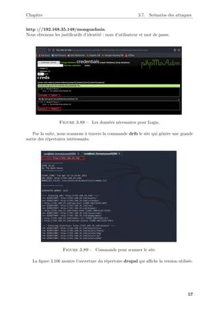 Chapitre 3.7. Scénarios des attaques
http ://192.168.35.148/mongoadmin.
Nous obtenons les justificatifs d’identité : nom d’utilisateur et mot de passe.
Figure 3.88 – Les données nécessaires pour Login.
Par la suite, nous scannons à travers la commande drib le site qui génère une grande
sortie des répertoires intéressants.
Figure 3.89 – Commande pour scanner le site.
La figure 3.106 montre l’ouverture du répertoire drupal qui affiche la version utilisée.
57
 