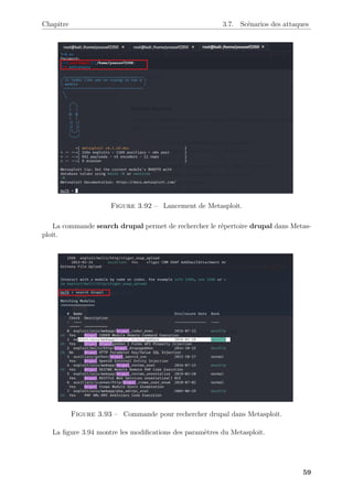 Chapitre 3.7. Scénarios des attaques
Figure 3.92 – Lancement de Metasploit.
La commande search drupal permet de rechercher le répertoire drupal dans Metas-
ploit.
Figure 3.93 – Commande pour rechercher drupal dans Metasploit.
La figure 3.94 montre les modifications des paramètres du Metasploit.
59
 