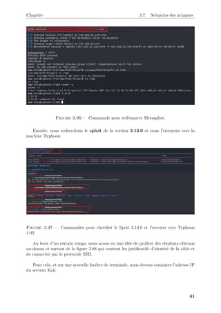 Chapitre 3.7. Scénarios des attaques
Figure 3.96 – Commande pour redémarrer Metasploit.
Ensuite, nous recherchons le sploit de la version 3.13.0 et nous l’envoyons vers la
machine Typhoon.
Figure 3.97 – Commandes pour chercher le Spoit 3.13.0 et l’envoyer vers Typhoon
1.02.
Au bout d’un certain temps, nous avons eu une idée de profiter des résultats obtenus
au-dessus et surtout de la figure 3.88 qui contient les justificatifs d’identité de la cible et
de connecter par le protocole SSH.
Pour cela, et sur une nouvelle fenêtre de terminale, nous devons connaitre l’adresse IP
du serveur Kali.
61
 