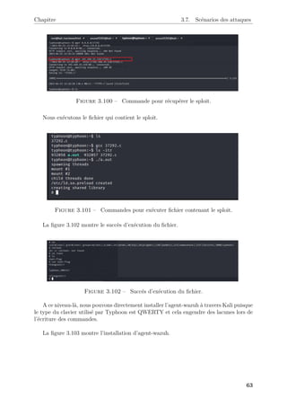 Chapitre 3.7. Scénarios des attaques
Figure 3.100 – Commande pour récupérer le sploit.
Nous exécutons le fichier qui contient le sploit.
Figure 3.101 – Commandes pour exécuter fichier contenant le sploit.
La figure 3.102 montre le succès d’exécution du fichier.
Figure 3.102 – Succés d’exécution du fichier.
A ce niveau-là, nous pouvons directement installer l’agent-wazuh à travers Kali puisque
le type du clavier utilisé par Typhoon est QWERTY et cela engendre des lacunes lors de
l’écriture des commandes.
La figure 3.103 montre l’installation d’agent-wazuh.
63
 