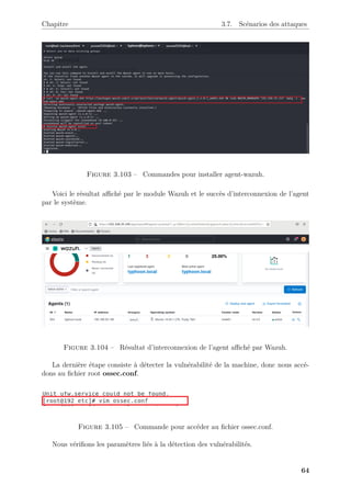 Chapitre 3.7. Scénarios des attaques
Figure 3.103 – Commandes pour installer agent-wazuh.
Voici le résultat affiché par le module Wazuh et le succès d’interconnexion de l’agent
par le système.
Figure 3.104 – Résultat d’interconnexion de l’agent affiché par Wazuh.
La dernière étape consiste à détecter la vulnérabilité de la machine, donc nous accé-
dons au fichier root ossec.conf.
Figure 3.105 – Commande pour accéder au fichier ossec.conf.
Nous vérifions les paramètres liés à la détection des vulnérabilités.
64
 