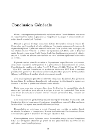 Conclusion Générale
Grâce à cette expérience professionnelle réalisée au sein de Tunisie Télécom, nous avons
eu l’opportunité de mettre en pratique nos compétences théoriques et professionnelles ac-
quises lors de nos études à l’institut.
Pendant la période de stage, nous avons d’abord découvert le réseau de Tunisie Té-
lécom, ainsi que les outils de sécurité utilisés par l’entreprise, notamment le système de
supervision QRadar. Après avoir examiné les lacunes de ce système, nous avons proposé
une alternative plus évolutive : le système de supervision ELK Stack. Dans la deuxième
partie du projet, nous avons étudié Elastic Stack. Son fonctionnement consiste à collecter
stocker et corréler les informations du réseau en vue d’identifier rapidement les incidents
de sécurité.
Il permet aussi de suivre les activités et diagnostiquer les problèmes de performance.
Nous avons consacré la partie pratique à la préparation de l’environnement de travail,
l’installation des machines virtuelles CentOS 7, Ubuntu 22.04.2, Windows 10, Typhoo
1.02 et Kali, ainsi que l’installation du système de supervision ELK Stack et ses com-
posants : tels que la base de données Elasticsearch, l’interface graphique de visualisation
Kibana, les FileBeats, le module Wazuh et ses agents wazuh.
Nous avons également présenté les différents composants du système, tels que l’audit
la surveillance des politiques, la conformité réglementaire, la détection et la réponse aux
menaces et surtout la gestion des informations de sécurité.
Enfin, nous avons mis en œuvre divers tests de détection de vulnérabilités afin de
démontrer l’aptitude de notre solution à analyser le niveau de vulnérabilité. Nous avons
aussi réalisé des scénarios d’attaques, tels que l’attaque par injection SQL, l’attaque par
force brute.
Nous avons constaté que l’avantage majeur d’incorporer le module Wazuh dans ELK
Stack est de détecter les menaces et les attaques potentielles en temps réel. Par conséquent
la sécurité de l’entreprise sera considérablement améliorée.
En conclusion, ce projet nous a permis d’acquérir une expertise en matière d’audit
de sécurité des réseaux et des systèmes, de nous familiariser avec l’environnement Linux,
d’explorer Metasploit et de réaliser des attaques à l’aide de Kali.
Cette expérience nous a également ouvert de nouvelles perspectives sur les systèmes
SIEM et l’intelligence artificielle qui jouent un rôle primordial dans la protection des
entreprises contre les cyberattaques.
71
 