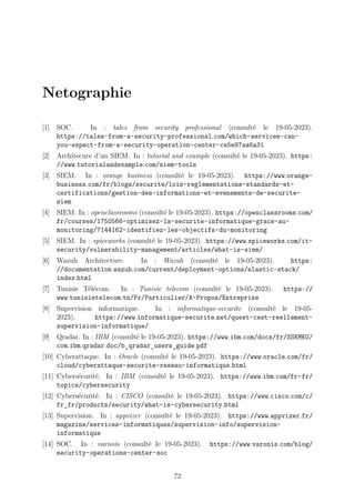 Netographie
[1] SOC. In : tales from security professional (consulté le 19-05-2023).
https://tales-from-a-security-professional.com/which-services-can-
you-expect-from-a-security-operation-center-ce5e97aa6a31
[2] Architecure d’un SIEM. In : tutorial and example (consulté le 19-05-2023). https:
//www.tutorialandexample.com/siem-tools
[3] SIEM. In : orange business (consulté le 19-05-2023). https://www.orange-
business.com/fr/blogs/securite/lois-reglementations-standards-et-
certifications/gestion-des-informations-et-evenements-de-securite-
siem
[4] SIEM. In : openclassrooms (consulté le 19-05-2023). https://openclassrooms.com/
fr/courses/1750566-optimisez-la-securite-informatique-grace-au-
monitoring/7144162-identifiez-les-objectifs-du-monitoring
[5] SIEM. In : spiceworks (consulté le 19-05-2023). https://www.spiceworks.com/it-
security/vulnerability-management/articles/what-is-siem/
[6] Wazuh Architecture. In : Wazuh (consulté le 19-05-2023). https:
//documentation.wazuh.com/current/deployment-options/elastic-stack/
index.html
[7] Tunisie Télécom. In : Tunisie telecom (consulté le 19-05-2023). https://
www.tunisietelecom.tn/Fr/Particulier/A-Propos/Entreprise
[8] Supervision informatique. In : informatique-securite (consulté le 19-05-
2023). https://www.informatique-securite.net/quest-cest-reellement-
supervision-informatique/
[9] Qradar. In : IBM (consulté le 19-05-2023). https://www.ibm.com/docs/fr/SSKMKU/
com.ibm.qradar.doc/b_qradar_users_guide.pdf
[10] Cyberattaque. In : Oracle (consulté le 19-05-2023). https://www.oracle.com/fr/
cloud/cyberattaque-securite-reseau-informatique.html
[11] Cybersécurité. In : IBM (consulté le 19-05-2023). https://www.ibm.com/fr-fr/
topics/cybersecurity
[12] Cybersécurité. In : CISCO (consulté le 19-05-2023). https://www.cisco.com/c/
fr_fr/products/security/what-is-cybersecurity.html
[13] Supervision. In : appvizer (consulté le 19-05-2023). https://www.appvizer.fr/
magazine/services-informatiques/supervision-info/supervision-
informatique
[14] SOC. In : varnois (consulté le 19-05-2023). https://www.varonis.com/blog/
security-operations-center-soc
72
 