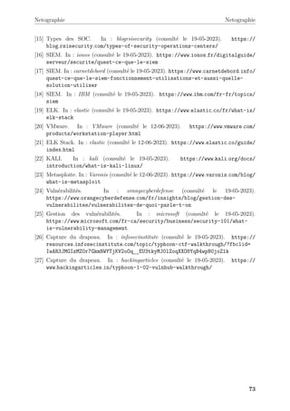 Netographie Netographie
[15] Types des SOC. In : blogrsisecurity (consulté le 19-05-2023). https://
blog.rsisecurity.com/types-of-security-operations-centers/
[16] SIEM. In : ionos (consulté le 19-05-2023). https://www.ionos.fr/digitalguide/
serveur/securite/quest-ce-que-le-siem
[17] SIEM. In : carnetdebord (consulté le 19-05-2023). https://www.carnetdebord.info/
quest-ce-que-le-siem-fonctionnement-utilisations-et-aussi-quelle-
solution-utiliser
[18] SIEM. In : IBM (consulté le 19-05-2023). https://www.ibm.com/fr-fr/topics/
siem
[19] ELK. In : elastic (consulté le 19-05-2023). https://www.elastic.co/fr/what-is/
elk-stack
[20] VMware. In : VMware (consulté le 12-06-2023). https://www.vmware.com/
products/workstation-player.html
[21] ELK Stack. In : elastic (consulté le 12-06-2023). https://www.elastic.co/guide/
index.html
[22] KALI. In : kali (consulté le 19-05-2023). https://www.kali.org/docs/
introduction/what-is-kali-linux/
[23] Metasploite. In : Varonis (consulté le 12-06-2023). https://www.varonis.com/blog/
what-is-metasploit
[24] Vulnérabilités. In : orangecyberdefense (consulté le 19-05-2023).
https://www.orangecyberdefense.com/fr/insights/blog/gestion-des-
vulnerabilites/vulnerabilites-de-quoi-parle-t-on
[25] Gestion des vulnérabilités. In : microsoft (consulté le 19-05-2023).
https://www.microsoft.com/fr-ca/security/business/security-101/what-
is-vulnerability-management
[26] Capture du drapeau. In : infosecinstitute (consulté le 19-05-2023). https://
resources.infosecinstitute.com/topic/typhoon-ctf-walkthrough/?fbclid=
IwAR3JMGIzMZ0r7GkmNWYTjKV2oOq__EU3tkyMJ0lZoqXXO8YqB4wpN0joZ1k
[27] Capture du drapeau. In : hackingarticles (consulté le 19-05-2023). https://
www.hackingarticles.in/typhoon-1-02-vulnhub-walkthrough/
73
 