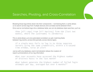 Breaking those log entries down into their components – normalizing them, is what allows
us to search across logs from multiple devices and correlate events between them.
Once we’ve normalized logs into a database table, we can do database style searches, such as:
This is what allows us to do automated correlation as well, matching fields
between log events, across time periods, across device types.
Just as with any database, event normalization allows the creation of
report summarizations of our log information
Show [All Logs] From [All Devices] from the [last two
weeks], where the [username] is [Broberts]
If A single Host fails to log in to three separate
servers using the same credentials, within a 6-second
time window, raise an alert
What User Accounts have accessed the highest number
of distinct hosts in the last month?
What Subnet generate the highest number of failed login
attempts per day, averaged out over 6 months?”
Searches, Pivoting, and Cross-Correlation
 