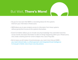 But Wait, There’s More!
•	So you’ve now seen that SIEM is a recording device for the systems
that form your information infrastructure.
•	SIEM allows you to give analysts access to information from these systems,
without giving them access to the systems themselves.
•	Event Correlation allows you to encode security knowledge into automated searches
across events and asset information to alert on things happening within your infrastructure,
and create a starting point for human analysis into a sea of log data.
•	But to keep up with today’s threat landscape, you need more that just SIEM –
you need relevant data, a unified approach and integrated threat intelligence
to truly get a holistic view of your security posture.
 
