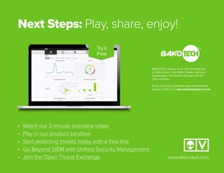 Next Steps: Play, share, enjoy!
www.alienvault.com
• Watch our 3-minute overview video
• Play in our product sandbox
• Start detecting threats today with a free trial
• Go Beyond SIEM with Uniﬁed Security Management
• Join the Open Threat Exchange
Try it
Free
BAKOTECH Group is an official distributor
of AlienVault in the Baltic States, Ukraine,
Kazakhstan, the Eastern Europe and the
CIS countries.
If you have any questions about AlienVault,
please, write us at alienvault@bakotech.com
 