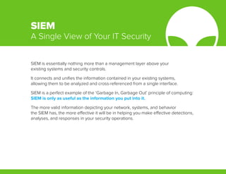 SIEM is essentially nothing more than a management layer above your
existing systems and security controls.
It connects and unifies the information contained in your existing systems,
allowing them to be analyzed and cross-referenced from a single interface.
SIEM is a perfect example of the ‘Garbage In, Garbage Out’ principle of computing:
SIEM is only as useful as the information you put into it.
The more valid information depicting your network, systems, and behavior
the SIEM has, the more effective it will be in helping you make effective detections,
analyses, and responses in your security operations.
SIEM
A Single View of Your IT Security
 