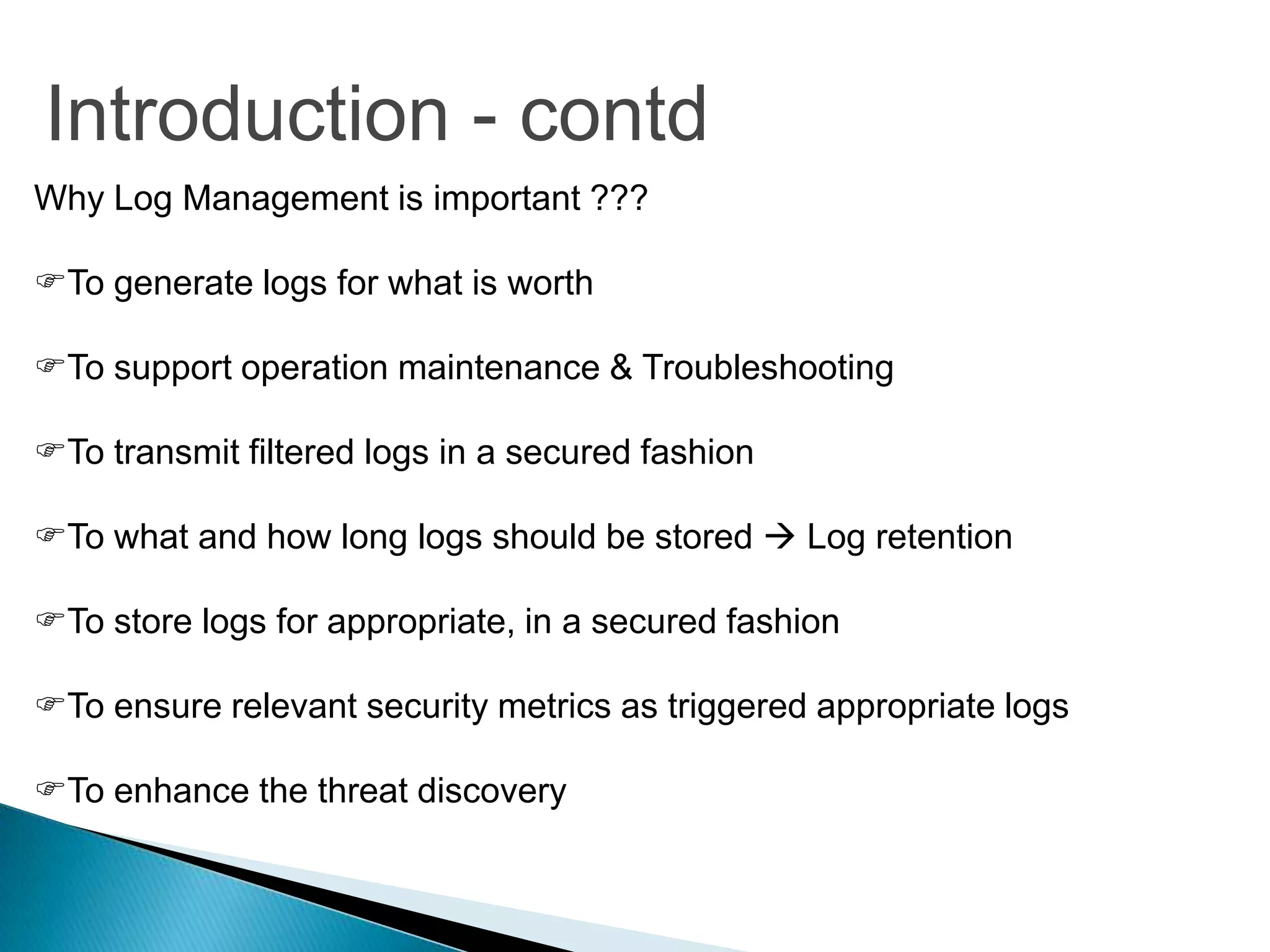Introduction - contd
Why Log Management is important ???

To generate logs for what is worth

To support operation maintenance & Troubleshooting

To transmit filtered logs in a secured fashion

To what and how long logs should be stored  Log retention

To store logs for appropriate, in a secured fashion

To ensure relevant security metrics as triggered appropriate logs

To enhance the threat discovery
 