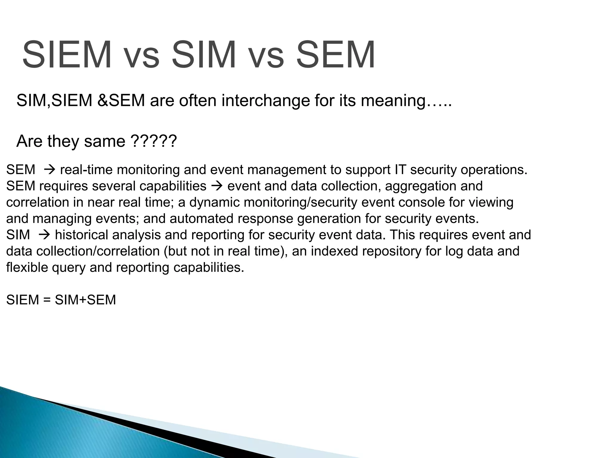 SIEM vs SIM vs SEM
 SIM,SIEM &SEM are often interchange for its meaning…..

 Are they same ?????
SEM  real-time monitoring and event management to support IT security operations.
SEM requires several capabilities  event and data collection, aggregation and
correlation in near real time; a dynamic monitoring/security event console for viewing
and managing events; and automated response generation for security events.
SIM  historical analysis and reporting for security event data. This requires event and
data collection/correlation (but not in real time), an indexed repository for log data and
flexible query and reporting capabilities.

SIEM = SIM+SEM
 