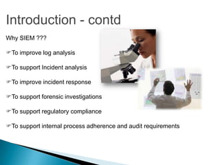 Introduction - contd
Why SIEM ???

To improve log analysis

To support Incident analysis

To improve incident response

To support forensic investigations

To support regulatory compliance

To support internal process adherence and audit requirements
 
